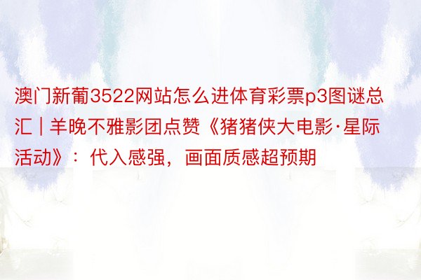 澳门新葡3522网站怎么进体育彩票p3图谜总汇 | 羊晚不雅影团点赞《猪猪侠大电影·星际活动》：代入感强，画面质感超预期