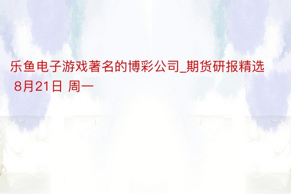 乐鱼电子游戏著名的博彩公司_期货研报精选 8月21日 周一