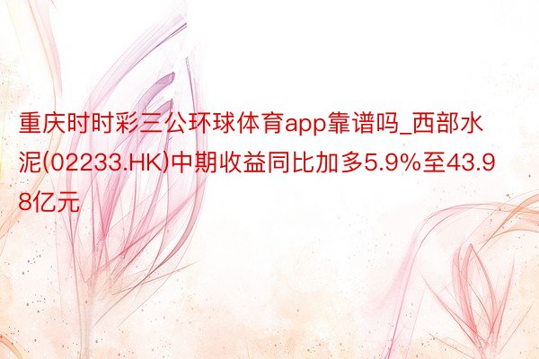 重庆时时彩三公环球体育app靠谱吗_西部水泥(02233.HK)中期收益同比加多5.9%至43.98亿元