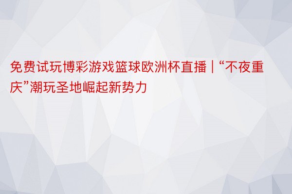 免费试玩博彩游戏篮球欧洲杯直播 | “不夜重庆”潮玩圣地崛起新势力