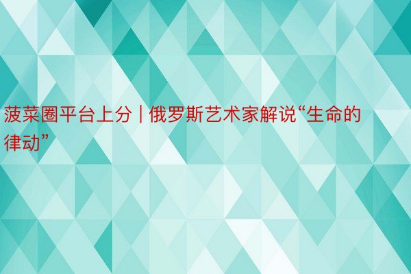 菠菜圈平台上分 | 俄罗斯艺术家解说“生命的律动”