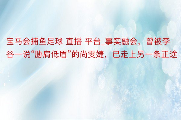 宝马会捕鱼足球 直播 平台_事实融会，曾被李谷一说“胁肩低眉”的尚雯婕，已走上另一条正途