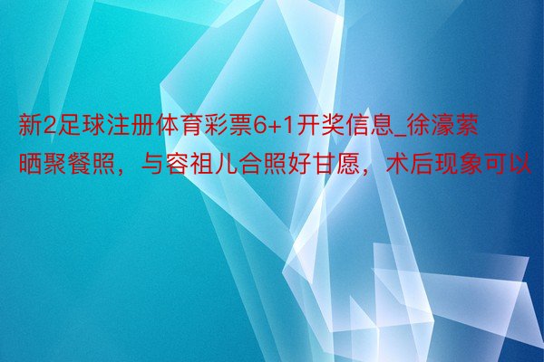 新2足球注册体育彩票6+1开奖信息_徐濠萦晒聚餐照，与容祖儿合照好甘愿，术后现象可以