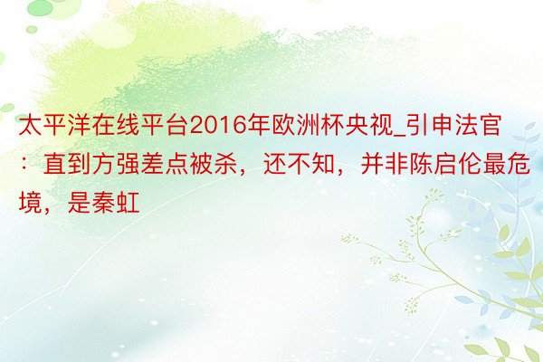 太平洋在线平台2016年欧洲杯央视_引申法官：直到方强差点被杀，还不知，并非陈启伦最危境，是秦虹