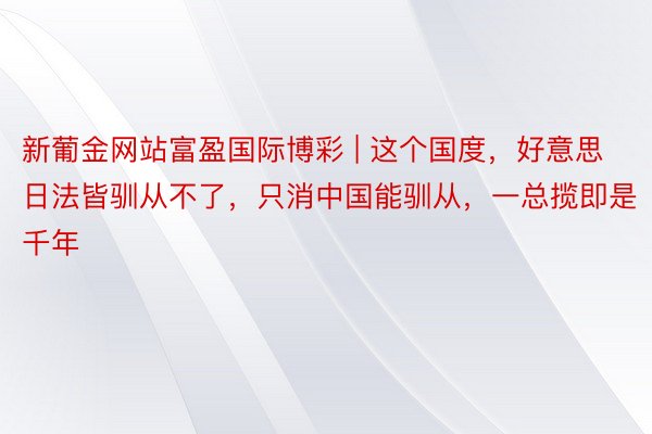 新葡金网站富盈国际博彩 | 这个国度，好意思日法皆驯从不了，只消中国能驯从，一总揽即是千年