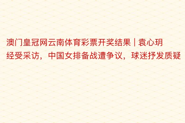 澳门皇冠网云南体育彩票开奖结果 | 袁心玥经受采访，中国女排备战遭争议，球迷抒发质疑