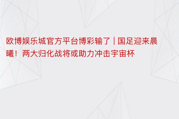 欧博娱乐城官方平台博彩输了 | 国足迎来晨曦！两大归化战将或助力冲击宇宙杯