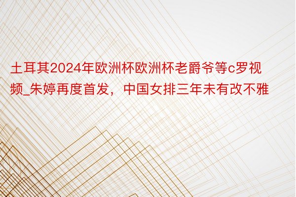 土耳其2024年欧洲杯欧洲杯老爵爷等c罗视频_朱婷再度首发，中国女排三年未有改不雅