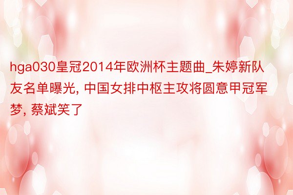 hga030皇冠2014年欧洲杯主题曲_朱婷新队友名单曝光, 中国女排中枢主攻将圆意甲冠军梦, 蔡斌笑了