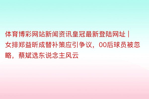 体育博彩网站新闻资讯皇冠最新登陆网址 | 女排郑益昕成替补策应引争议，00后球员被忽略，蔡斌选东说念主风云