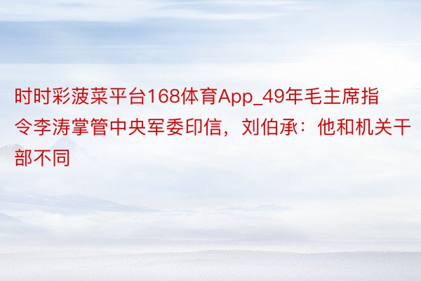 时时彩菠菜平台168体育App_49年毛主席指令李涛掌管中央军委印信，刘伯承：他和机关干部不同