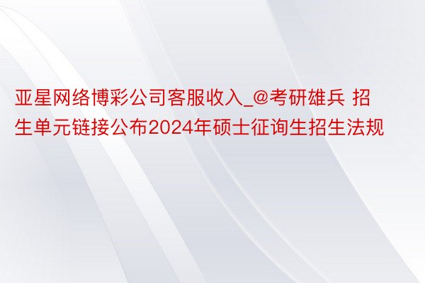 亚星网络博彩公司客服收入_@考研雄兵 招生单元链接公布2024年硕士征询生招生法规