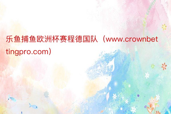 乐鱼捕鱼欧洲杯赛程德国队（www.crownbettingpro.com）