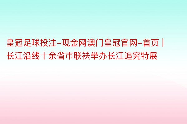 皇冠足球投注-现金网澳门皇冠官网-首页 | 长江沿线十余省市联袂举办长江追究特展