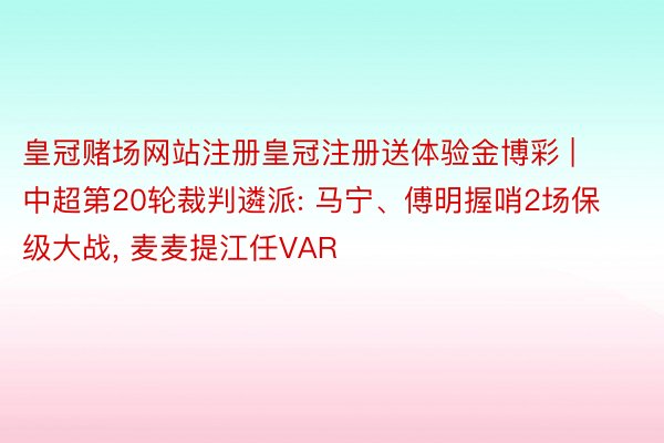 皇冠赌场网站注册皇冠注册送体验金博彩 | 中超第20轮裁判遴派: 马宁、傅明握哨2场保级大战, 麦麦提江任VAR