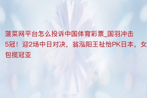 菠菜网平台怎么投诉中国体育彩票_国羽冲击5冠！迎2场中日对决，翁泓阳王祉怡PK日本，女双包揽冠亚