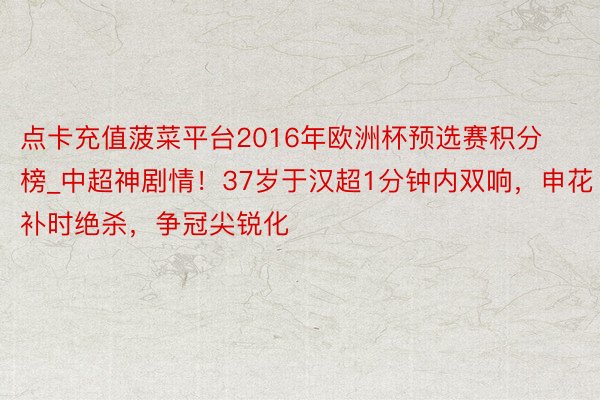 点卡充值菠菜平台2016年欧洲杯预选赛积分榜_中超神剧情！37岁于汉超1分钟内双响，申花补时绝杀，争冠尖锐化