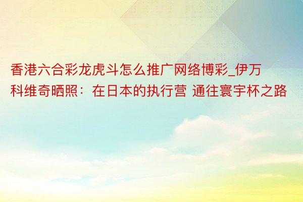 香港六合彩龙虎斗怎么推广网络博彩_伊万科维奇晒照：在日本的执行营 通往寰宇杯之路