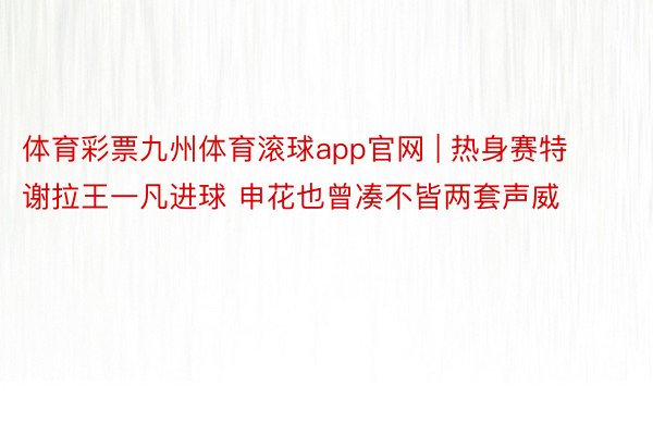 体育彩票九州体育滚球app官网 | 热身赛特谢拉王一凡进球 申花也曾凑不皆两套声威