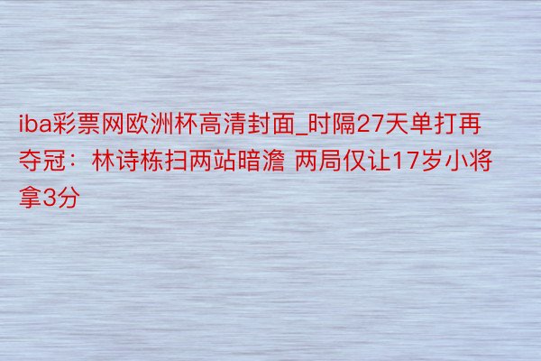 iba彩票网欧洲杯高清封面_时隔27天单打再夺冠：林诗栋扫两站暗澹 两局仅让17岁小将拿3分