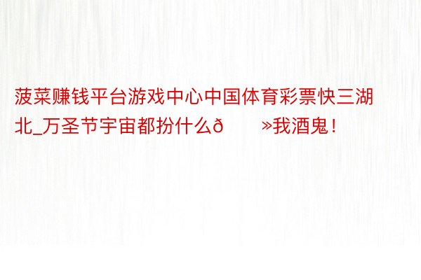 菠菜赚钱平台游戏中心中国体育彩票快三湖北_万圣节宇宙都扮什么👻我酒鬼！