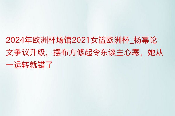 2024年欧洲杯场馆2021女篮欧洲杯_杨幂论文争议升级，摆布方修起令东谈主心寒，她从一运转就错了