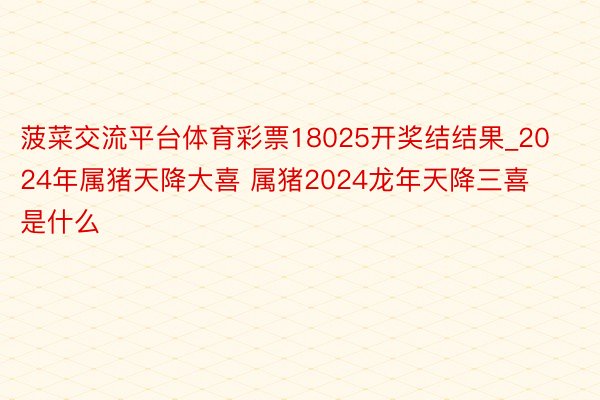 菠菜交流平台体育彩票18025开奖结结果_2024年属猪天降大喜 属猪2024龙年天降三喜是什么