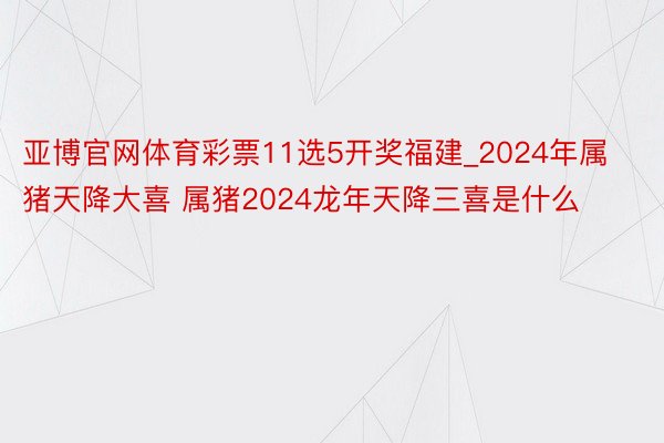 亚博官网体育彩票11选5开奖福建_2024年属猪天降大喜 属猪2024龙年天降三喜是什么