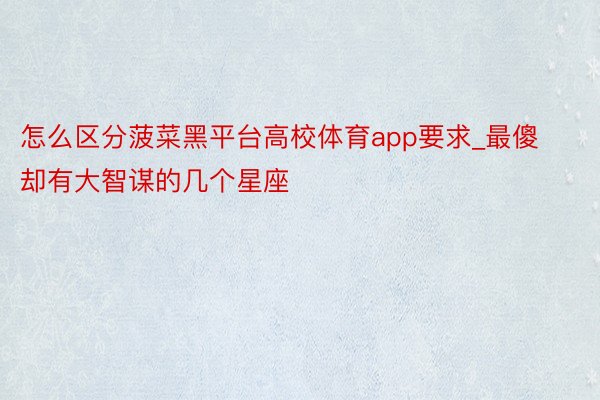 怎么区分菠菜黑平台高校体育app要求_最傻却有大智谋的几个星座