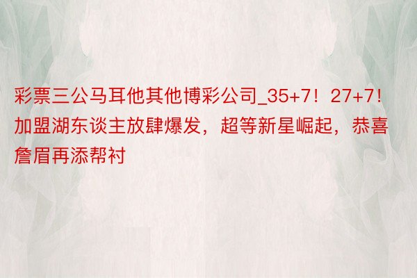 彩票三公马耳他其他博彩公司_35+7！27+7！加盟湖东谈主放肆爆发，超等新星崛起，恭喜詹眉再添帮衬