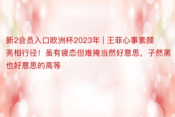 新2会员入口欧洲杯2023年 | 王菲心事素颜亮相行径！虽有疲态但难掩当然好意思，孑然黑也好意思的高等