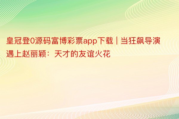 皇冠登0源码富博彩票app下载 | 当狂飙导演遇上赵丽颖：天才的友谊火花