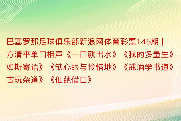 巴塞罗那足球俱乐部新浪网体育彩票145期 | 方清平单口相声《一口就出水》《我的多量生》《如斯寄语》《缺心眼与怜惜地》《戒酒学书道》《古玩杂道》《仙葩借口》