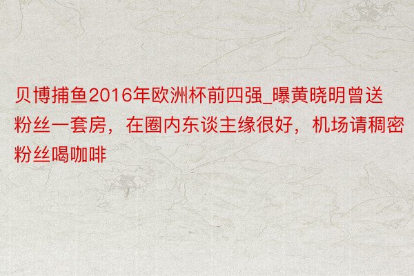 贝博捕鱼2016年欧洲杯前四强_曝黄晓明曾送粉丝一套房，在圈内东谈主缘很好，机场请稠密粉丝喝咖啡