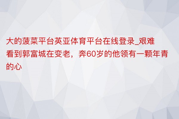 大的菠菜平台英亚体育平台在线登录_艰难看到郭富城在变老，奔60岁的他领有一颗年青的心