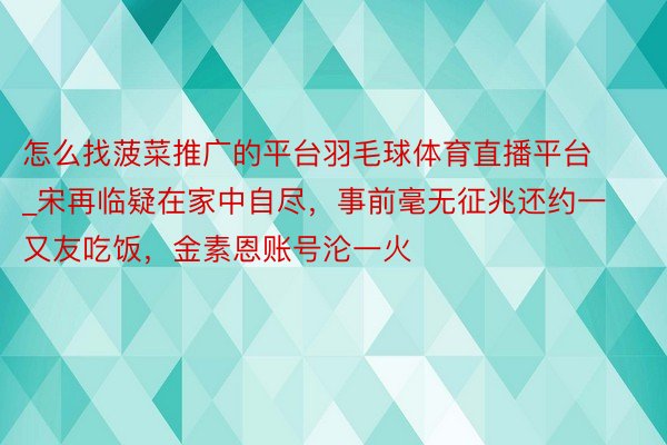 怎么找菠菜推广的平台羽毛球体育直播平台_宋再临疑在家中自尽，事前毫无征兆还约一又友吃饭，金素恩账号沦一火