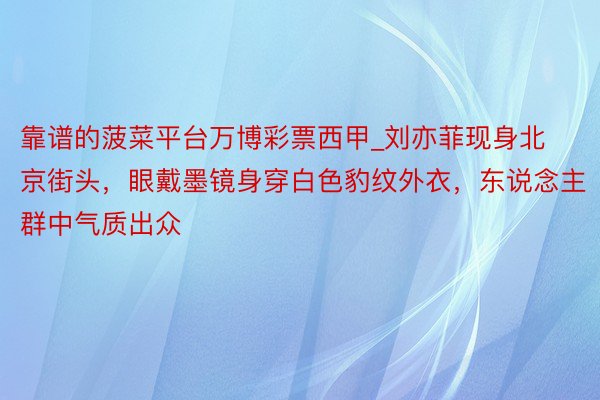 靠谱的菠菜平台万博彩票西甲_刘亦菲现身北京街头，眼戴墨镜身穿白色豹纹外衣，东说念主群中气质出众