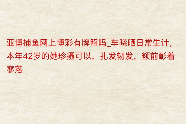 亚博捕鱼网上博彩有牌照吗_车晓晒日常生计，本年42岁的她珍摄可以，扎发轫发，额前彰着寥落