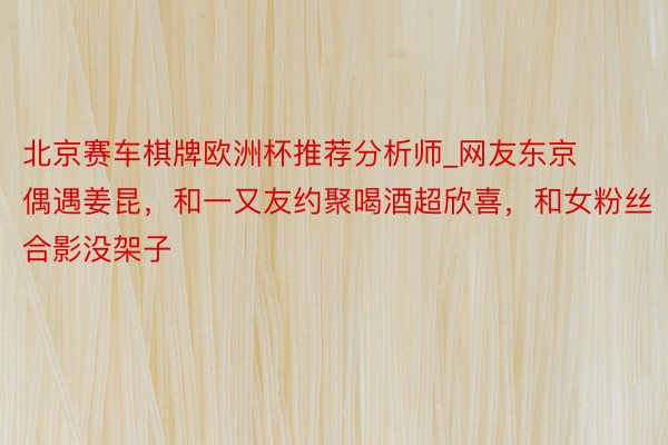 北京赛车棋牌欧洲杯推荐分析师_网友东京偶遇姜昆，和一又友约聚喝酒超欣喜，和女粉丝合影没架子