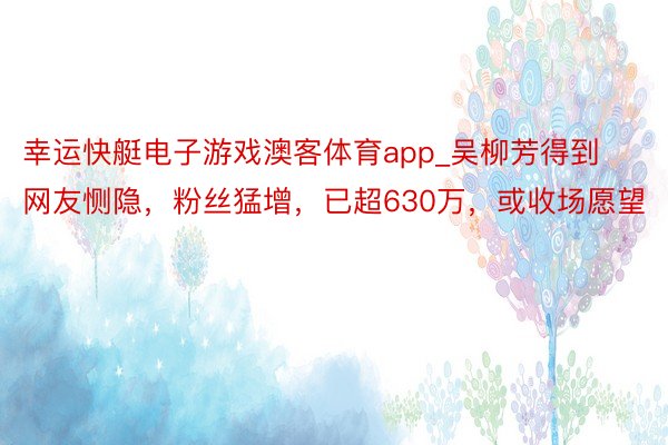 幸运快艇电子游戏澳客体育app_吴柳芳得到网友恻隐，粉丝猛增，已超630万，或收场愿望