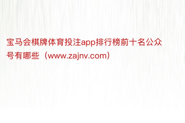 宝马会棋牌体育投注app排行榜前十名公众号有哪些（www.zajnv.com）