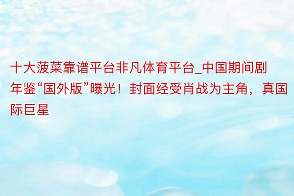 十大菠菜靠谱平台非凡体育平台_中国期间剧年鉴“国外版”曝光！封面经受肖战为主角，真国际巨星