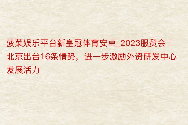 菠菜娱乐平台新皇冠体育安卓_2023服贸会丨北京出台16条情势，进一步激励外资研发中心发展活力