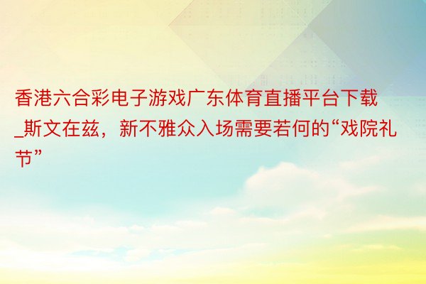 香港六合彩电子游戏广东体育直播平台下载_斯文在兹，新不雅众入场需要若何的“戏院礼节”