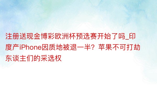 注册送现金博彩欧洲杯预选赛开始了吗_印度产iPhone因质地被退一半？苹果不可打劫东谈主们的采选权