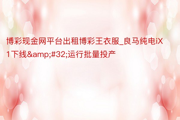 博彩现金网平台出租博彩王衣服_良马纯电iX1下线&#32;运行批量投产