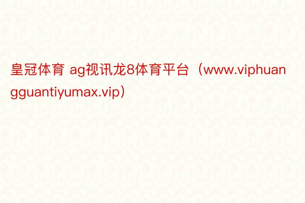 皇冠体育 ag视讯龙8体育平台（www.viphuangguantiyumax.vip）