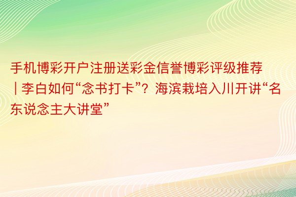 手机博彩开户注册送彩金信誉博彩评级推荐 | 李白如何“念书打卡”？海滨栽培入川开讲“名东说念主大讲堂”