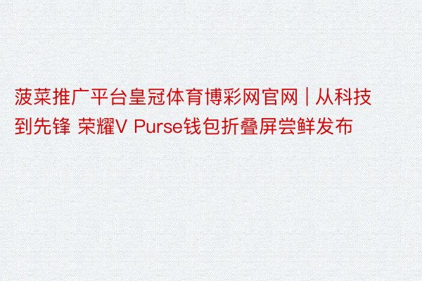 菠菜推广平台皇冠体育博彩网官网 | 从科技到先锋 荣耀V Purse钱包折叠屏尝鲜发布