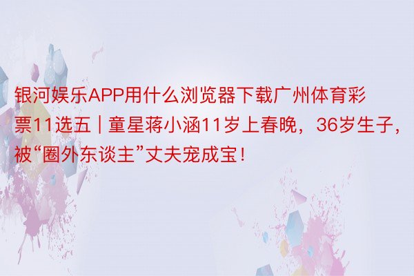 银河娱乐APP用什么浏览器下载广州体育彩票11选五 | 童星蒋小涵11岁上春晚，36岁生子，被“圈外东谈主”丈夫宠成宝！